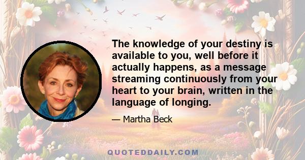 The knowledge of your destiny is available to you, well before it actually happens, as a message streaming continuously from your heart to your brain, written in the language of longing.