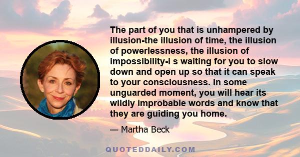 The part of you that is unhampered by illusion-the illusion of time, the illusion of powerlessness, the illusion of impossibility-i s waiting for you to slow down and open up so that it can speak to your consciousness.