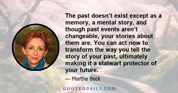 The past doesn’t exist except as a memory, a mental story, and though past events aren’t changeable, your stories about them are. You can act now to transform the way you tell the story of your past, ultimately making