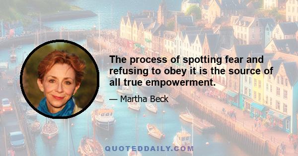 The process of spotting fear and refusing to obey it is the source of all true empowerment.