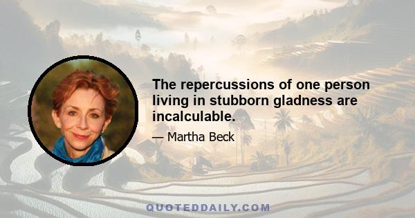 The repercussions of one person living in stubborn gladness are incalculable.