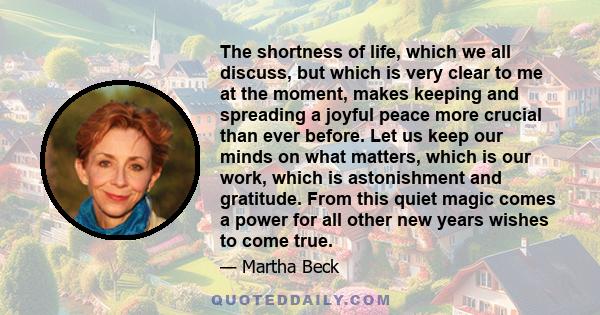 The shortness of life, which we all discuss, but which is very clear to me at the moment, makes keeping and spreading a joyful peace more crucial than ever before. Let us keep our minds on what matters, which is our