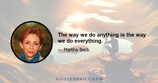 The way we do anything is the way we do everything.