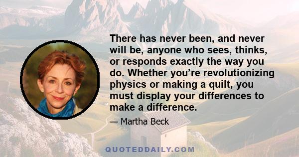 There has never been, and never will be, anyone who sees, thinks, or responds exactly the way you do. Whether you’re revolutionizing physics or making a quilt, you must display your differences to make a difference.