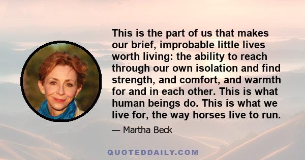 This is the part of us that makes our brief, improbable little lives worth living: the ability to reach through our own isolation and find strength, and comfort, and warmth for and in each other. This is what human