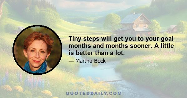 Tiny steps will get you to your goal months and months sooner. A little is better than a lot.