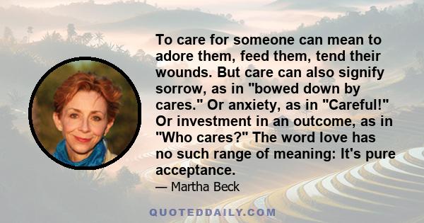 To care for someone can mean to adore them, feed them, tend their wounds. But care can also signify sorrow, as in bowed down by cares. Or anxiety, as in Careful! Or investment in an outcome, as in Who cares? The word