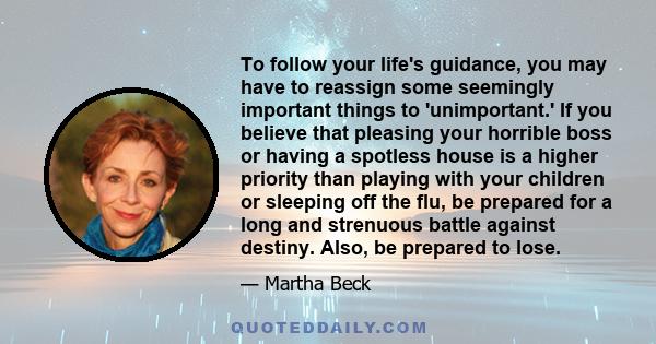 To follow your life's guidance, you may have to reassign some seemingly important things to 'unimportant.' If you believe that pleasing your horrible boss or having a spotless house is a higher priority than playing