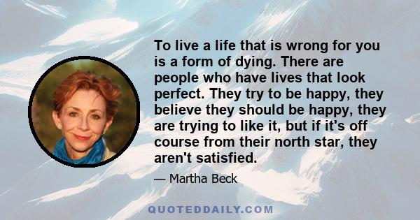 To live a life that is wrong for you is a form of dying. There are people who have lives that look perfect. They try to be happy, they believe they should be happy, they are trying to like it, but if it's off course