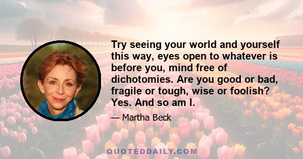 Try seeing your world and yourself this way, eyes open to whatever is before you, mind free of dichotomies. Are you good or bad, fragile or tough, wise or foolish? Yes. And so am I.