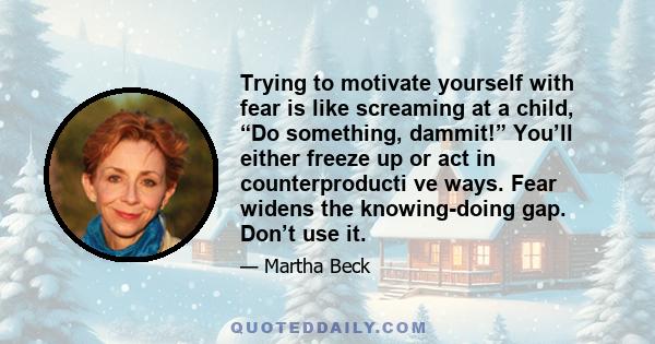 Trying to motivate yourself with fear is like screaming at a child, “Do something, dammit!” You’ll either freeze up or act in counterproducti ve ways. Fear widens the knowing-doing gap. Don’t use it.