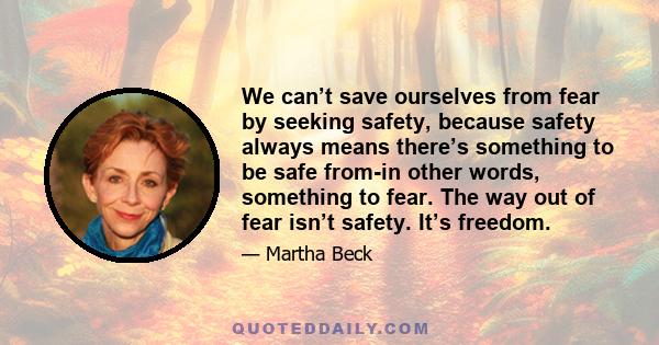 We can’t save ourselves from fear by seeking safety, because safety always means there’s something to be safe from-in other words, something to fear. The way out of fear isn’t safety. It’s freedom.