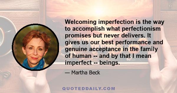 Welcoming imperfection is the way to accomplish what perfectionism promises but never delivers. It gives us our best performance and genuine acceptance in the family of human -- and by that I mean imperfect -- beings.