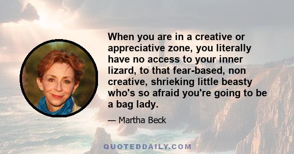 When you are in a creative or appreciative zone, you literally have no access to your inner lizard, to that fear-based, non creative, shrieking little beasty who's so afraid you're going to be a bag lady.