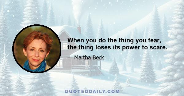 When you do the thing you fear, the thing loses its power to scare.