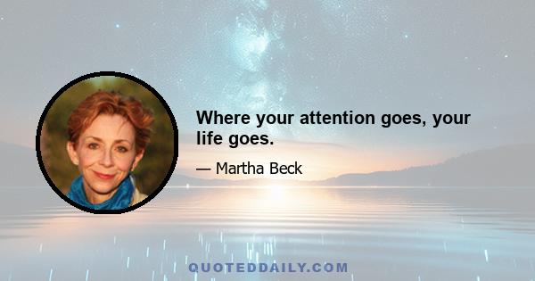 Where your attention goes, your life goes.