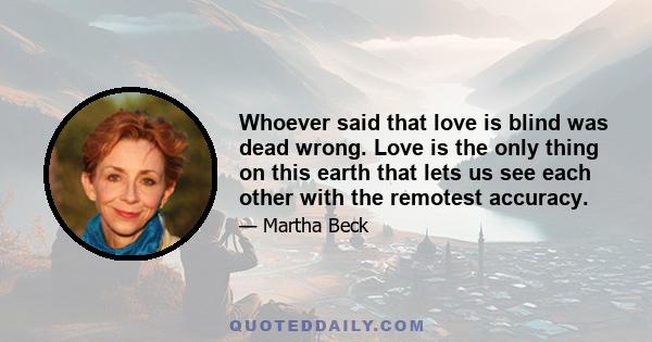 Whoever said that love is blind was dead wrong. Love is the only thing on this earth that lets us see each other with the remotest accuracy.