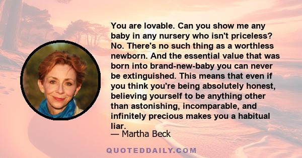 You are lovable. Can you show me any baby in any nursery who isn't priceless? No. There's no such thing as a worthless newborn. And the essential value that was born into brand-new-baby you can never be extinguished.