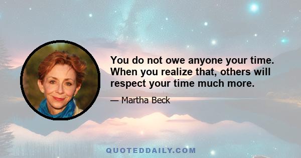 You do not owe anyone your time. When you realize that, others will respect your time much more.