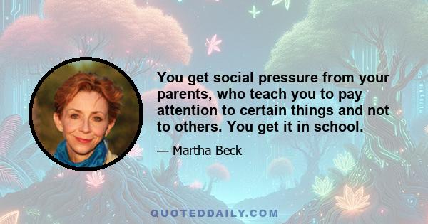 You get social pressure from your parents, who teach you to pay attention to certain things and not to others. You get it in school.