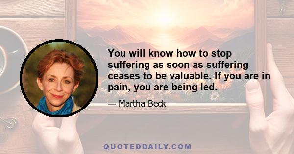 You will know how to stop suffering as soon as suffering ceases to be valuable. If you are in pain, you are being led.