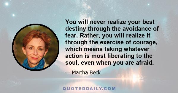 You will never realize your best destiny through the avoidance of fear. Rather, you will realize it through the exercise of courage, which means taking whatever action is most liberating to the soul, even when you are