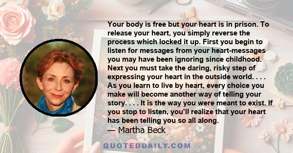 Your body is free but your heart is in prison. To release your heart, you simply reverse the process which locked it up. First you begin to listen for messages from your heart-messages you may have been ignoring since