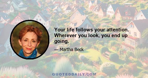 Your life follows your attention. Wherever you look, you end up going.