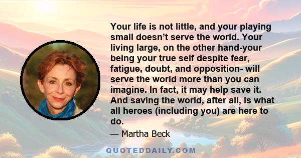 Your life is not little, and your playing small doesn’t serve the world. Your living large, on the other hand-your being your true self despite fear, fatigue, doubt, and opposition- will serve the world more than you