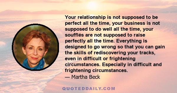 Your relationship is not supposed to be perfect all the time, your business is not supposed to do well all the time, your soufflés are not supposed to raise perfectly all the time. Everything is designed to go wrong so