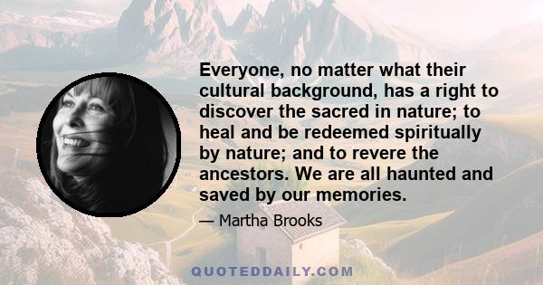 Everyone, no matter what their cultural background, has a right to discover the sacred in nature; to heal and be redeemed spiritually by nature; and to revere the ancestors. We are all haunted and saved by our memories.