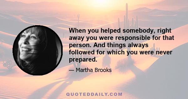 When you helped somebody, right away you were responsible for that person. And things always followed for which you were never prepared.