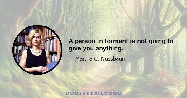 A person in torment is not going to give you anything.