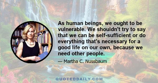 As human beings, we ought to be vulnerable. We shouldn't try to say that we can be self-sufficient or do everything that's necessary for a good life on our own, because we need other people.