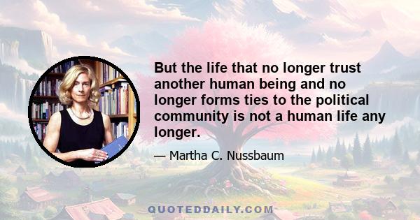 But the life that no longer trust another human being and no longer forms ties to the political community is not a human life any longer.