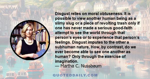 Disgust relies on moral obtuseness. It is possible to view another human being as a slimy slug or a piece of revolting trash only if one has never made a serious good-faith attempt to see the world through that person’s 