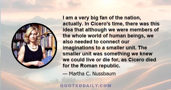 I am a very big fan of the nation, actually. In Cicero's time, there was this idea that although we were members of the whole world of human beings, we also needed to connect our imaginations to a smaller unit. The