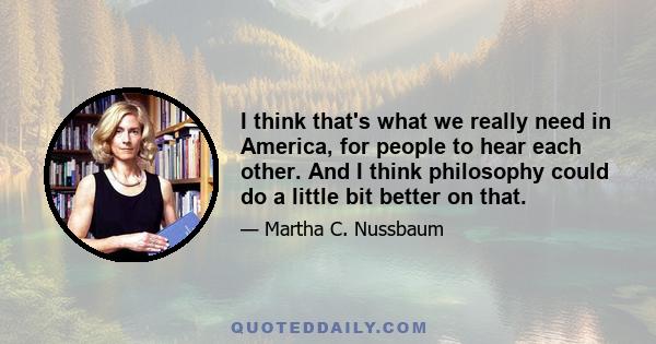 I think that's what we really need in America, for people to hear each other. And I think philosophy could do a little bit better on that.