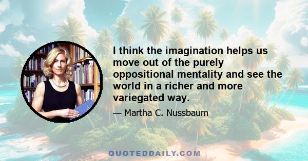 I think the imagination helps us move out of the purely oppositional mentality and see the world in a richer and more variegated way.