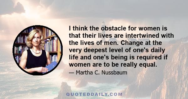 I think the obstacle for women is that their lives are intertwined with the lives of men. Change at the very deepest level of one's daily life and one's being is required if women are to be really equal.