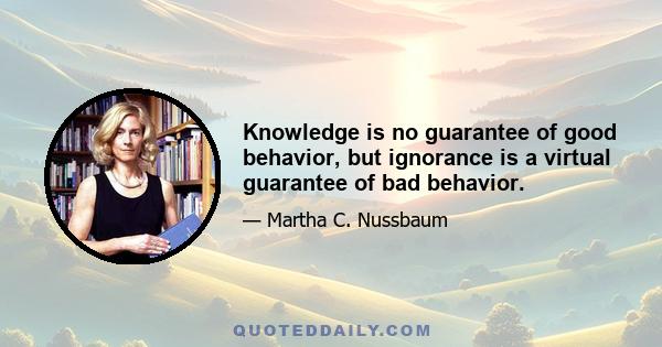 Knowledge is no guarantee of good behavior, but ignorance is a virtual guarantee of bad behavior.