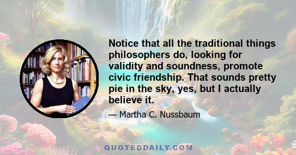 Notice that all the traditional things philosophers do, looking for validity and soundness, promote civic friendship. That sounds pretty pie in the sky, yes, but I actually believe it.