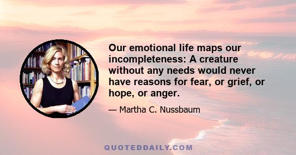 Our emotional life maps our incompleteness: A creature without any needs would never have reasons for fear, or grief, or hope, or anger.