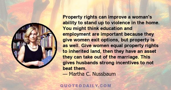 Property rights can improve a woman's ability to stand up to violence in the home. You might think education and employment are important because they give women exit options, but property is as well. Give women equal