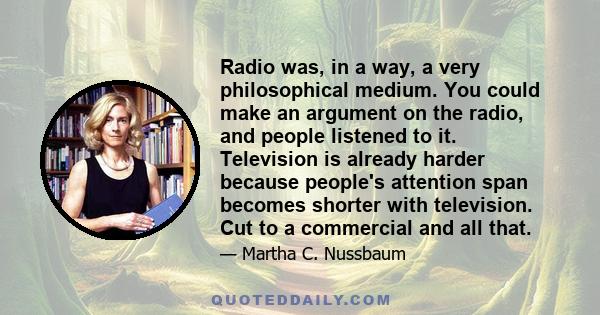 Radio was, in a way, a very philosophical medium. You could make an argument on the radio, and people listened to it. Television is already harder because people's attention span becomes shorter with television. Cut to