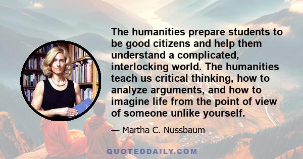 The humanities prepare students to be good citizens and help them understand a complicated, interlocking world. The humanities teach us critical thinking, how to analyze arguments, and how to imagine life from the point 