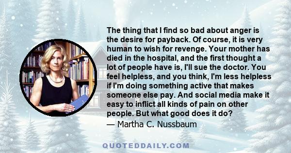 The thing that I find so bad about anger is the desire for payback. Of course, it is very human to wish for revenge. Your mother has died in the hospital, and the first thought a lot of people have is, I'll sue the