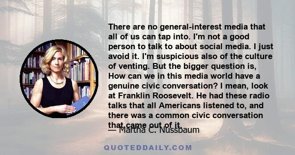 There are no general-interest media that all of us can tap into. I'm not a good person to talk to about social media. I just avoid it. I'm suspicious also of the culture of venting. But the bigger question is, How can