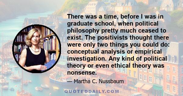 There was a time, before I was in graduate school, when political philosophy pretty much ceased to exist. The positivists thought there were only two things you could do: conceptual analysis or empirical investigation.