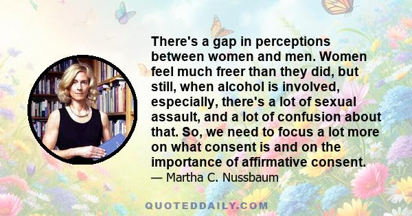 There's a gap in perceptions between women and men. Women feel much freer than they did, but still, when alcohol is involved, especially, there's a lot of sexual assault, and a lot of confusion about that. So, we need